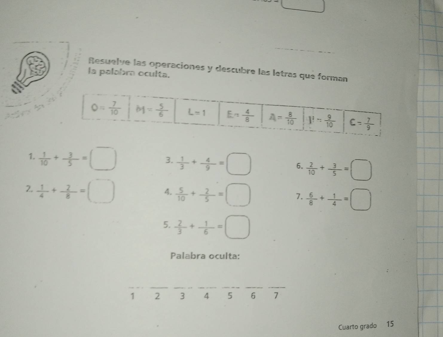 =□
_
_
Resuelve las operaciones y descubre las letras que forman
la palabra oculta.
1.  1/10 + 3/5 =□
3.  1/3 + 4/9 =□
6.  2/10 + 3/5 =□
2.  1/4 + 2/8 =□
4.  5/10 + 2/5 =□
7.  6/8 + 1/4 =□
5.  2/3 + 1/6 =□
Palabra oculta:
_
__
__
__
1 2 3 4 5 6 7
Cuarto grado 15