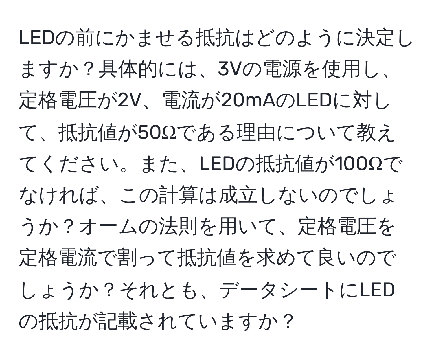 LEDの前にかませる抵抗はどのように決定しますか？具体的には、3Vの電源を使用し、定格電圧が2V、電流が20mAのLEDに対して、抵抗値が50Ωである理由について教えてください。また、LEDの抵抗値が100Ωでなければ、この計算は成立しないのでしょうか？オームの法則を用いて、定格電圧を定格電流で割って抵抗値を求めて良いのでしょうか？それとも、データシートにLEDの抵抗が記載されていますか？