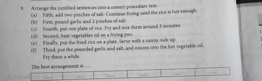 Arrange the jumbled sentences into a correct procedure text. 
(a) Fifth, add two pinches of salt. Continue frying until the rice is hot enough. 
(b) First, pound garlic and 2 pinches of salt 
(c) Fourth, put one plate of rice Fry and mix them around 3 minutes. 
(d) Second, heat vegetables oil on a frying pan. 
(e) Finally, put the fried rice on a plate Serve with a sunny-side up. 
2 
(f) Third, put the pounded garlic and salt, and onions into the hot vegetable oil 
Fry them a while 
The best arrangement is