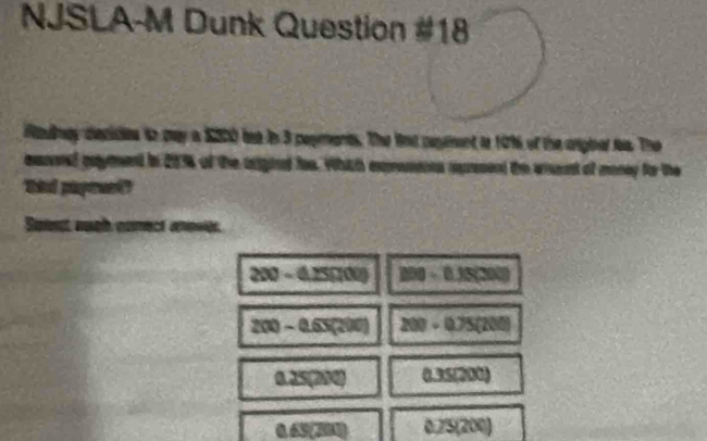 NJSLA-M Dunk Question #18
aly diecides to pay a $200 bse in 3 popments. The lnt pent to 10% of the angial t. The
easned payment in 20% of the arighd fae. Which exrassons apresond the aent of money for the
thid papeent?
est auat comect rnevée.
200-0.25000 100-0.15(300)
200-0.65(200) 200-0.75(200)
0.25(210) (1.35/200)
0.63(200) 0.75(200)