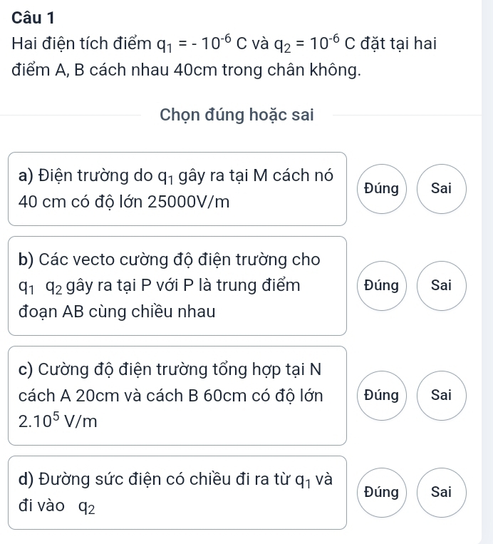 Hai điện tích điểm q_1=-10^(-6)C và q_2=10^(-6)C đặt tại hai 
điểm A, B cách nhau 40cm trong chân không. 
Chọn đúng hoặc sai 
a) Điện trường do q_1 gây ra tại M cách nó 
Đúng Sai
40 cm có độ lớn 25000V/m
b) Các vecto cường độ điện trường cho
q_1q_2 gây ra tại P với P là trung điểm Đúng Sai 
đoạn AB cùng chiều nhau 
c) Cường độ điện trường tổng hợp tại N 
cách A 20cm và cách B 60cm có độ lớn Đúng Sai
2.10^5V/m
d) Đường sức điện có chiều đi ra từ q_1 và 
Đúng Sai 
đi vào q_2