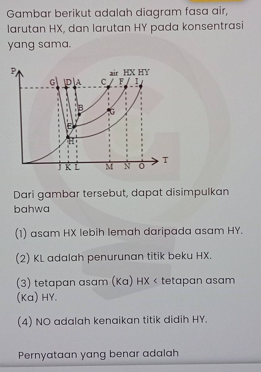 Gambar berikut adalah diagram fasa air, 
larutan HX, dan larutan HY pada konsentrasi 
yang sama. 
Dari gambar tersebut, dapat disimpulkan 
bahwa 
(1) asam HX lebih lemah daripada asam HY. 
(2) KL adalah penurunan titik beku HX. 
(3) tetapan asam (Ka) HX < tetapan  asam
(Ka) HY. 
(4) NO adalah kenaikan titik didih HY. 
Pernyataan yang benar adalah