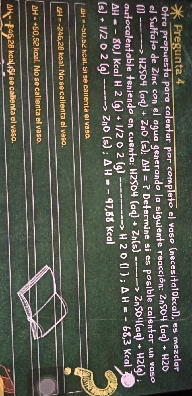 Pregunta 4
Otra propuesta para calentar por completo el vaso (necesita10kcal), es mezclar
el Sulfato de Zinc con el agua generando la siguiente reacción: ZnSO4(aq)+H2O
(1) _ _  --> H2SO4(aq)+ZnO( s); △ H= ? Determine si es posible calentar un vaso
utocalentable teniendo en cuenta: H2SO4(aq)+Zn(s)----to ZnSO4(aq)+H2(g)
△ H=-80,I Kcal H 2(g)+1/2 0 2 (q) ------- to H2O(I); △ H=-68,3 Kcal
(s)+1/2 2(g) _ _ _  -> ZnO(s); △ H=-97,88 Kcal
△ H=-5U , 52 kcal. 51 se calienta el vaso.
△ H=-246,28 kcal. No se calienta el vaso.
△ H=+50,52 kcal. No se calienta el vaso.
△ H=- = -246,28 kcal.¡Şi se calienta el vaso.