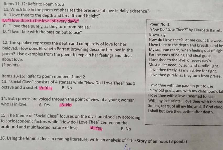 Items 11-12: Refer to Poem No. 2
11. Which line in the poem emphasizes the presence of love in daily existence?
A. “I love thee to the depth and breadth and height”
B. “I love thee to the level of every day's”
Poem No. 2
C. “I love thee purely, as they turn from praise.” “How Do I Love Thee?” by Elizabeth Barrett
D. “I love thee with the passion put to use” Browning
How do I love thee? Let me count the ways
12. The speaker expresses the depth and complexity of love for her I love thee to the depth and breadth and he
beloved. How does Elizabeth Barrett Browning describe her love in the My soul can reach, when feeling out of sigh
For the ends of being and ideal grace.
poem? Use examples from the poem to explain her feelings and ideas I love thee to the level of every day's
about love. Most quiet need, by sun and candle-light.
(2 points) I love thee freely, as men strive for right.
items 13-15: Refer to poem numbers 1 and 2
I love thee purely, as they turn from praise.
13. “Social Class” consists of 4 stanzas while “How Do I Love Thee” has 1 I love thee with the passion put to use
octave and a sestet. A. Yes B. No In my old griefs, and with my childhood's fai
I love thee with a love I seemed to lose
14. Both poems are voiced through the point of view of a young woman With my lost saints. I love thee with the bre
who is in love. A. Yes B. No Smiles, tears, of all my life; and, if God choo
I shall but love thee better after death.
15. The theme of “Social Class” focuses on the division of society according
to socioeconomic factors while “How do I Love Thee” centers on the
profound and multifaceted nature of love. A. Yes B. No
16. Using the feminist lens in reading literature, write an analysis of “The Story of an hour. (3 points)