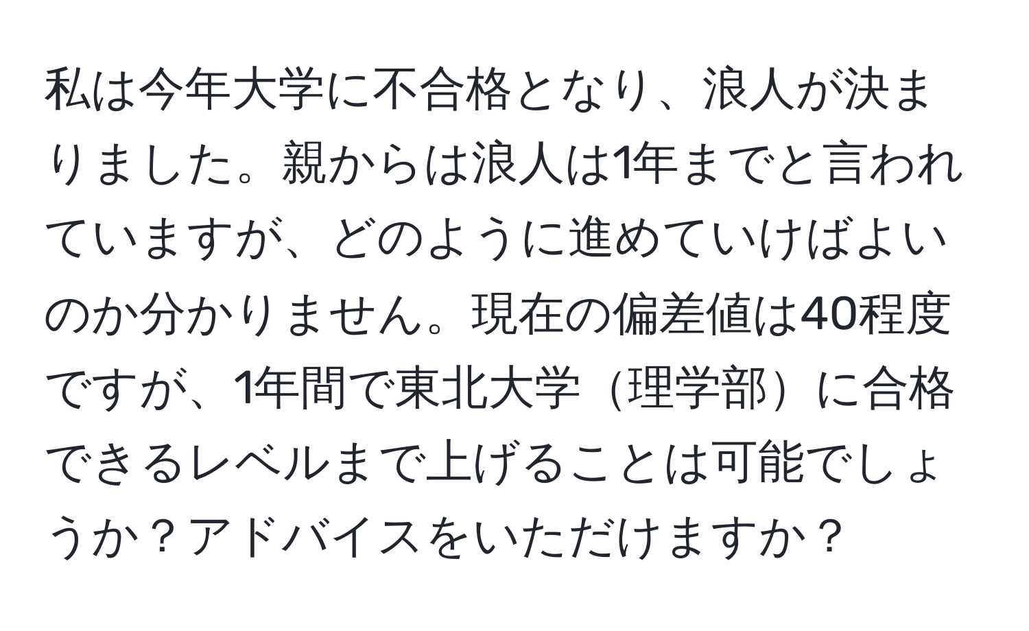 私は今年大学に不合格となり、浪人が決まりました。親からは浪人は1年までと言われていますが、どのように進めていけばよいのか分かりません。現在の偏差値は40程度ですが、1年間で東北大学理学部に合格できるレベルまで上げることは可能でしょうか？アドバイスをいただけますか？