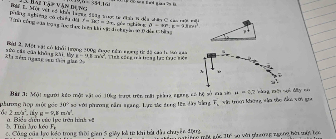 · 19,6=384,16J 101 lự đo sau thời gian 2s là 
2.3. Bài tập vận dụng 
Bài 1. Một vật có khối lượng 500g trượt từ đỉnh B đến chân C của một mặt 
phẳng nghiêng có chiều dài ell =BC=2m , góc nghiêng beta =30°; g=9,8m/s^2. 
Tính công của trọng lực thực hiện khi vật di chuyển từ B đến C bằng 

Bài 2. Một vật có khối lượng 500g được ném ngang từ độ cao h. Bỏ qua 
sức cản của không khí, lấy g=9,8m/s^2 , Tính công mà trọng lực thực hiện 
khi ném ngang sau thời gian 2s 
Bài 3: Một người kéo một vật có 10kg trượt trên mặt phẳng ngang có hệ số ma sát mu =0,2 bằng một sợi dây có 
phương hợp một góc 30° so với phương nằm ngang. Lực tác dụng lên dây bằng vector F_k vật trượt không vận tốc đầu với gia 
ốc 2m/s^2 , lấy g=9,8m/s^2. 
a. Biểu diễn các lực trên hình vẽ 
b. Tính lực kéo F_k
c. Công của lực kéo trong thời gian 5 giây kể từ khi bắt đầu chuyền động 
*ng nghiêng một góc 30° so với phương ngang bởi một lực