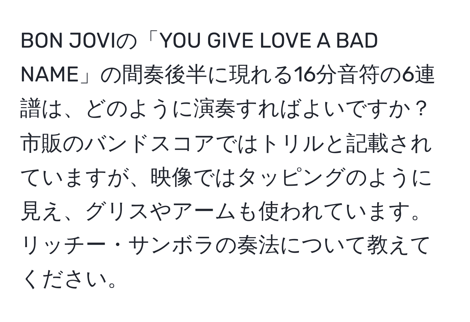 BON JOVIの「YOU GIVE LOVE A BAD NAME」の間奏後半に現れる16分音符の6連譜は、どのように演奏すればよいですか？市販のバンドスコアではトリルと記載されていますが、映像ではタッピングのように見え、グリスやアームも使われています。リッチー・サンボラの奏法について教えてください。