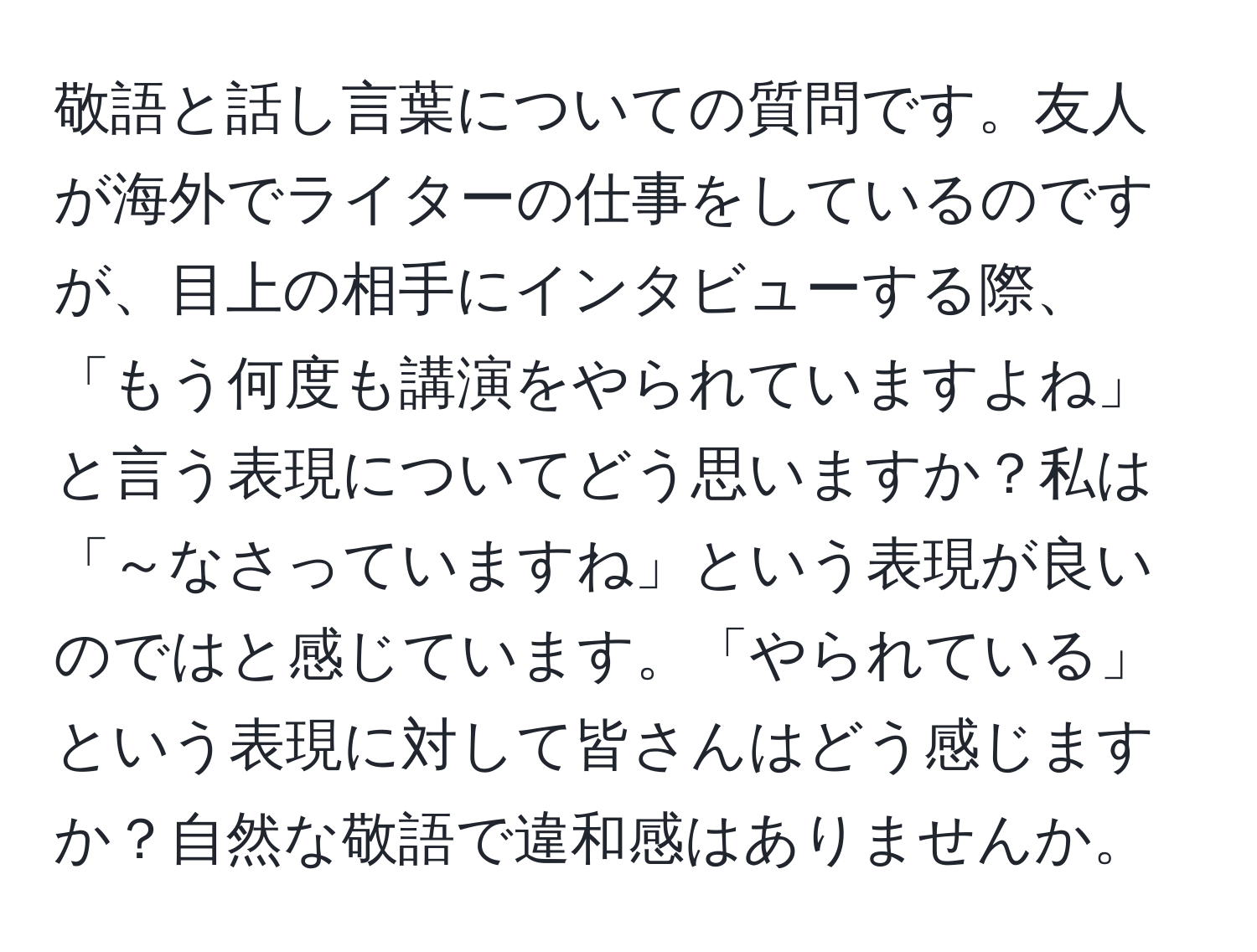 敬語と話し言葉についての質問です。友人が海外でライターの仕事をしているのですが、目上の相手にインタビューする際、「もう何度も講演をやられていますよね」と言う表現についてどう思いますか？私は「～なさっていますね」という表現が良いのではと感じています。「やられている」という表現に対して皆さんはどう感じますか？自然な敬語で違和感はありませんか。