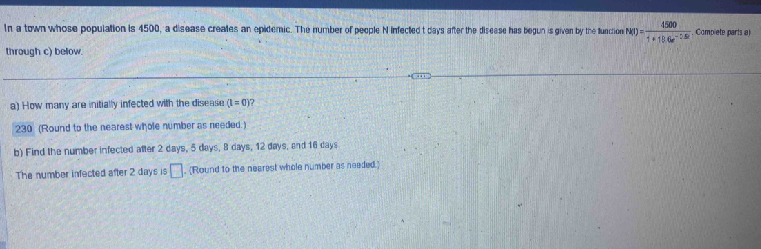 In a town whose population is 4500, a disease creates an epidemic. The number of people N infected t days after the disease has begun is given by the function N(I)= 4500/1+18.6e^(-0.5t) . Complete parts a) 
through c) below. 
a) How many are initially infected with the disease (t=0 ? 
230 (Round to the nearest whole number as needed.) 
b) Find the number infected after 2 days, 5 days, 8 days, 12 days, and 16 days. 
The number infected after 2 days is □ (Round to the nearest whole number as needed.)