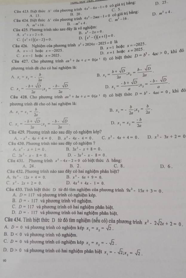 Tong hop đác mc
Câu 423. Biệt thức △ ' của phương trình 4x^2-6x-1=0 có giá trị bằng: D. 25 .
C. 5 .
A. 13. B. 20 . có giá trị bằng: D. m^2+4.
Câu 424. Biệt thức △ ' của phương trình 4x^2-2mx-1=0 C. m^2-16.
A. m^2+16.
Câu 425. Phương trình nào sau đây là vô nghiệm: B. -m^2+4.
A. x^2+x+2=0
B. x^2-2x=0.
C. (x^2+1)(x-2)=0. D. (x^2-1)(x+1)=0.
Câu 426. Nghiệm của phương trình x^2+2024x-2025=0 là x=-2025.
B. x=1 hoặc x=2025.
A. x=-1 hoặc x=-2025.
D. x=1 hoặc
C. x=-1 hoặc x=2025.
Cầu 427. Cho phương trình ax^2+bx+c=0(a^1 0) có biệt thức D=b^2-4ac>0 ,khi đó
phương trình đã cho có hai nghiệm là: x_1= (b+sqrt(D))/2a ;x_2= (b-sqrt(D))/2a .
A. x_1=x_2=- b/2a .
B.
C. x_1= (-b+sqrt(D))/2a ;x_2= (-b-sqrt(D))/2a . D. x_1= (-b+sqrt(D))/a ;x_2= (-b-sqrt(D))/a .
Câu 428, Cho phương trình ax^2+bx+c=0(a^1 0) có biệt thức D=b^2-4ac=0 ,khi đó
phương trình đã cho có hai nghiệm là:
A. x_1=x_2= b/2a .
B. x_1=- b/2a ;x_2= b/2a .
C. x_1= (-b+sqrt(D))/2a ;x_2= (-b-sqrt(D))/2a . x_1=x_2= (-b)/2a 
D.
Câu 429. Phương trình nào sau đây có nghiệm kép?
A. -x^2-4x+4=0 B. x^2-4x-4=0. C. x^2-4x+4=0. D. x^2-3x+2=0
Câu 430. Phương trình nào sau đây có nghiệm ?
A. x^2-x+1=0. B. 3x^2-x+8=0.
C. 3x^2-x-8=0. D. -3x^2-x-8=0.
Câu 431. Phương trình x^2-4x-2=0 có biệt thức △ b àng:
A. 24. B. 2 . C. 8. D. 6 .
Câu 432. Phương trình nào sau đây có hai nghiệm phân biệt?
A. 9x^2-12x+4=0. B. x^2-6x+9=0.
C. x^2-2x+2=0. D. 4x^2+4x-1=0.
Câu 433. Tính biệt thức Dô từ đó tìm nghiệm của phương trình 9x^2-15x+3=0.
A. D=117 và phương trình có nghiệm kép.
B. D=-117 và phương trình vô nghiệm.
C. D=117 và phương trình có hai nghiệm phân biệt.
D. D=-117 và phương trình có hai nghiệm phân biệt.
Câu 434. Tính biệt thức Dô từ đó tìm nghiệm (nếu có) của phương trình x^2-2sqrt(2)x+2=0.
A. D=0 và phương trình có nghiệm kép x_1=x_2=sqrt(2).
B. D<0</tex> và phương trình vô nghiệm.
C. D=0 và phương trình có nghiệm kép x_1=x_2=-sqrt(2).
D. D>0 và phương trình có hai nghiệm phân biệt x_1=-sqrt(2);x_2=sqrt(2).
90