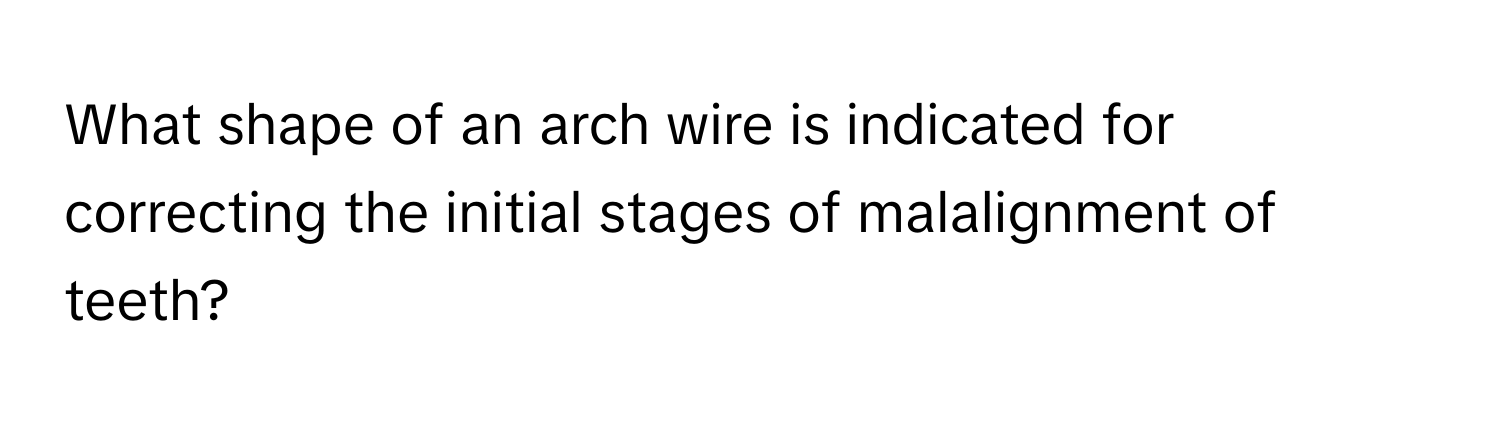 What shape of an arch wire is indicated for correcting the initial stages of malalignment of teeth?