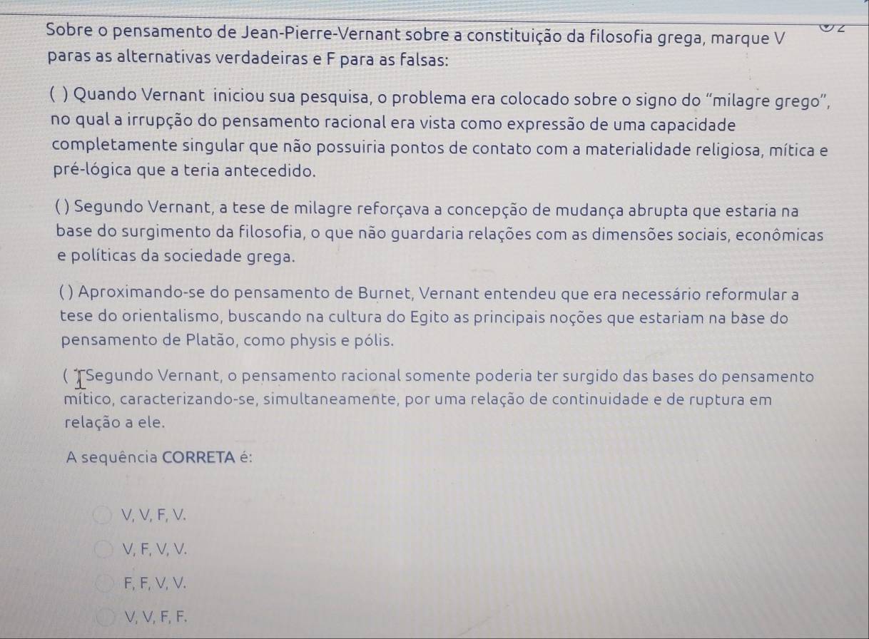 Sobre o pensamento de Jean-Pierre-Vernant sobre a constituição da filosofia grega, marque V
paras as alternativas verdadeiras e F para as falsas:
( ) Quando Vernant iniciou sua pesquisa, o problema era colocado sobre o signo do “milagre grego”,
no qual a irrupção do pensamento racional era vista como expressão de uma capacidade
completamente singular que não possuiria pontos de contato com a materialidade religiosa, mítica e
pré-lógica que a teria antecedido.
C ) Segundo Vernant, a tese de milagre reforçava a concepção de mudança abrupta que estaria na
base do surgimento da filosofia, o que não guardaria relações com as dimensões sociais, econômicas
e políticas da sociedade grega.
( ) Aproximando-se do pensamento de Burnet, Vernant entendeu que era necessário reformular a
tese do orientalismo, buscando na cultura do Egito as principais noções que estariam na base do
pensamento de Platão, como physis e pólis.
( †Segundo Vernant, o pensamento racional somente poderia ter surgido das bases do pensamento
mítico, caracterizando-se, simultaneamente, por uma relação de continuidade e de ruptura em
relação a ele.
A sequência CORRETA é:
V, V, F, V.
V, F, V, V.
F, F, V, V.
V, V, F, F.