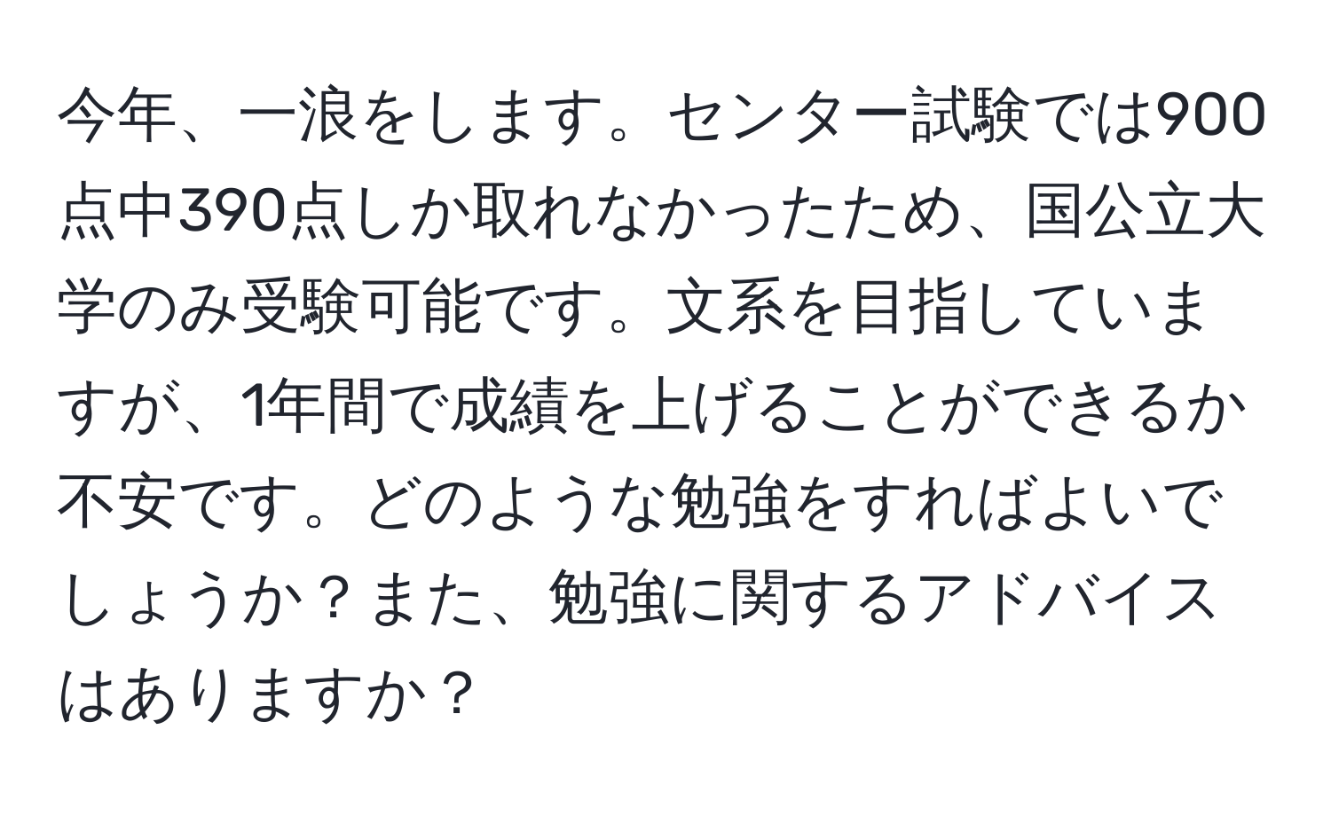 今年、一浪をします。センター試験では900点中390点しか取れなかったため、国公立大学のみ受験可能です。文系を目指していますが、1年間で成績を上げることができるか不安です。どのような勉強をすればよいでしょうか？また、勉強に関するアドバイスはありますか？