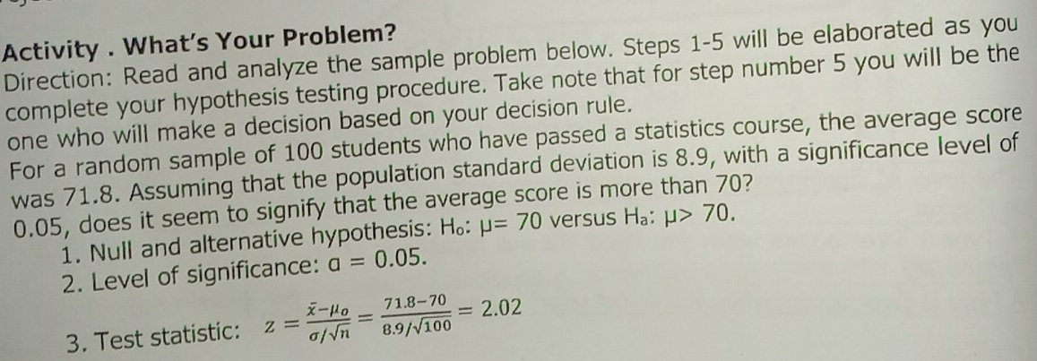 Activity . What's Your Problem? 
Direction: Read and analyze the sample problem below. Steps 1-5 will be elaborated as you 
complete your hypothesis testing procedure. Take note that for step number 5 you will be the 
one who will make a decision based on your decision rule. 
For a random sample of 100 students who have passed a statistics course, the average score 
was 71.8. Assuming that the population standard deviation is 8.9, with a significance level of
0.05, does it seem to signify that the average score is more than 70? 
1. Null and alternative hypothesis: H_o:mu =70 versus H_a:mu >70. 
2. Level of significance: a=0.05. 
3. Test statistic: z=frac overline x-mu _osigma /sqrt(n)= (71.8-70)/8.9/sqrt(100) =2.02