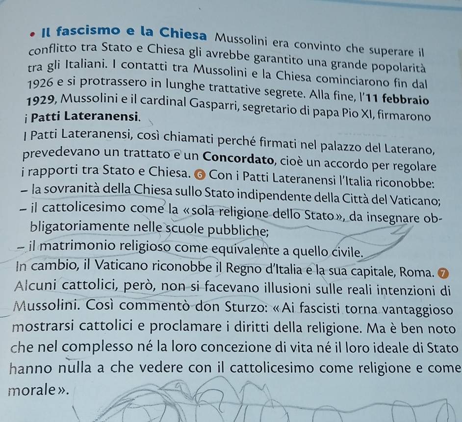 Il fascismo e la Chiesa Mussolini era convinto che superare il 
conflitto tra Stato e Chiesa gli avrebbe garantito una grande popolarità 
tra gli Italiani. I contatti tra Mussolini e la Chiesa cominciarono fin dal 
1926 e si protrassero in lunghe trattative segrete. Alla fine, l'11 febbraio 
1929, Mussolini e il cardinal Gasparri, segretario di papa Pio XI, firmarono 
i Patti Lateranensi. 
I Patti Lateranensi, così chiamati perché firmati nel palazzo del Laterano, 
prevedevano un trattato e un Concordato, cioè un accordo per regolare 
i rapporti tra Stato e Chiesa. ❻ Con i Patti Lateranensi l’Italia riconobbe: 
la sovranità della Chiesa sullo Stato indipendente della Città del Vaticano; 
il cattolicesimo come la «sola religione dello Stato», da insegnare ob- 
bligatoriamente nelle scuole pubbliche; 
- il matrimonio religioso come equivalente a quello civile. 
In cambio, il Vaticano riconobbe il Regno d’Italia e la sua capitale, Roma. 
Alcuni cattolici, però, non si facevano illusioni sulle reali intenzioni di 
Mussolini. Così commentò don Sturzo: «Ai fascisti torna vantaggioso 
mostrarsi cattolici e proclamare i diritti della religione. Ma è ben noto 
che nel complesso né la loro concezione di vita né il loro ideale di Stato 
hanno nulla a che vedere con il cattolicesimo come religione e come 
morale ».