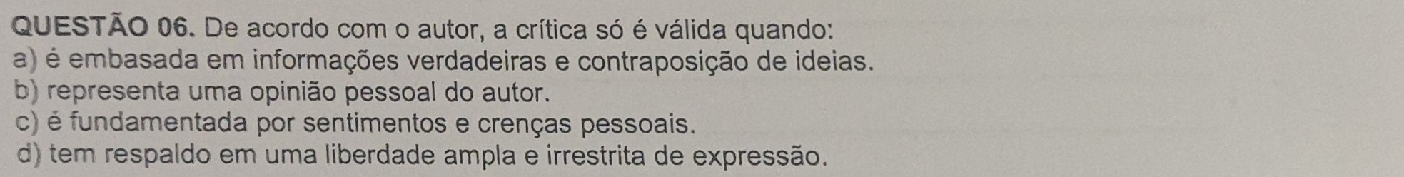 De acordo com o autor, a crítica só é válida quando:
a) é embasada em informações verdadeiras e contraposição de ideias.
b) representa uma opinião pessoal do autor.
c) é fundamentada por sentimentos e crenças pessoais.
d) tem respaldo em uma liberdade ampla e irrestrita de expressão.