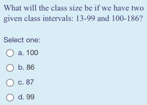 What will the class size be if we have two
given class intervals: 13-99 and 100-186?
Select one:
a. 100
b. 86
c. 87
d. 99