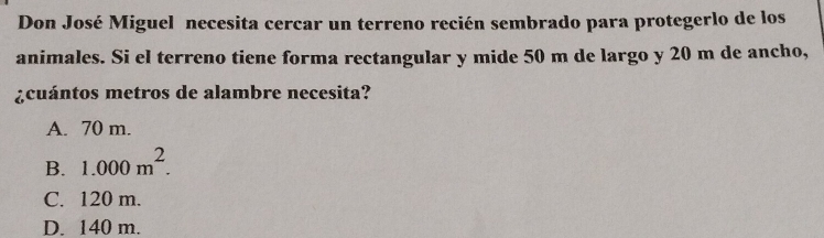 Don José Miguel necesita cercar un terreno recién sembrado para protegerlo de los
animales. Si el terreno tiene forma rectangular y mide 50 m de largo y 20 m de ancho,
¿cuántos metros de alambre necesita?
A. 70 m.
B. 1.000m^2.
C. 120 m.
D. 140 m.