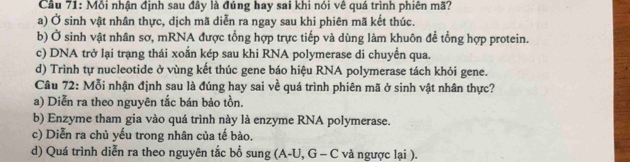 Môi nhận định sau đây là đúng hay sai khi nói vê quá trình phiên mã?
a) Ở sinh vật nhân thực, dịch mã diễn ra ngay sau khi phiên mã kết thúc.
b) Ở sinh vật nhân sơ, mRNA được tổng hợp trực tiếp và dùng làm khuôn để tổng hợp protein.
c) DNA trở lại trạng thái xoắn kép sau khi RNA polymerase di chuyền qua.
d) Trình tự nucleotide ở vùng kết thúc gene báo hiệu RNA polymerase tách khỏi gene.
Câu 72: Mỗi nhận định sau là đúng hay sai về quá trình phiên mã ở sinh vật nhân thực?
a) Diễn ra theo nguyên tắc bán bảo tồn.
b) Enzyme tham gia vào quá trình này là enzyme RNA polymerase.
c) Diễn ra chủ yếu trong nhân của tế bào.
d) Quá trình diễn ra theo nguyên tắc bổ sung (A-U, G - C và ngược lại ).