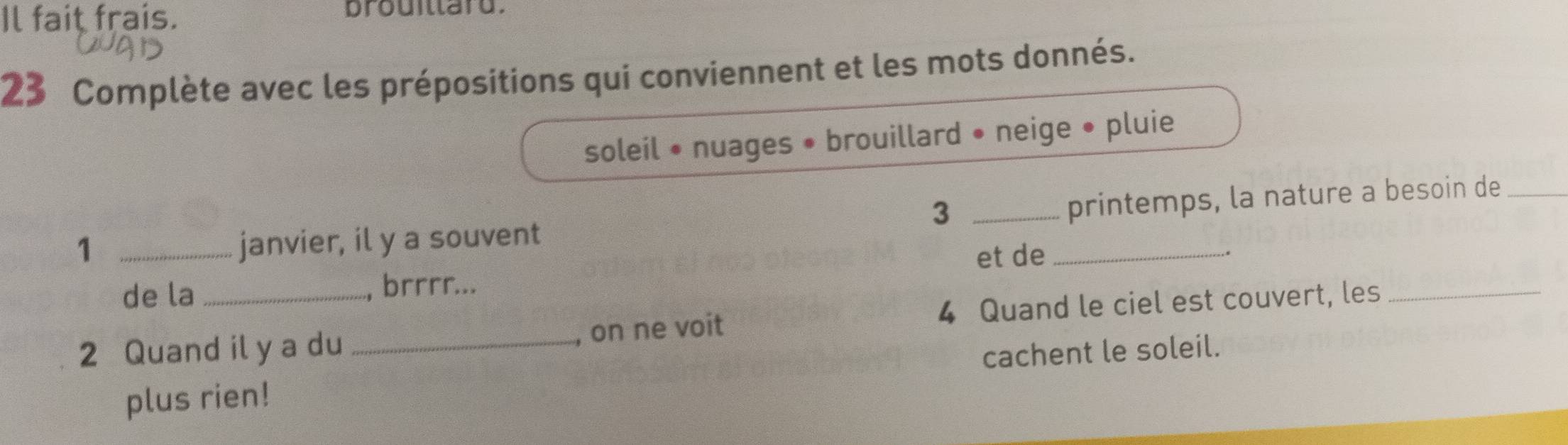 Il fait frais. prouitlard. 
23 Complète avec les prépositions qui conviennent et les mots donnés. 
soleil • nuages • brouillard • neige • pluie 
3 
1 _janvier, il y a souvent __printemps, la nature a besoin de_ 
et de . 
de la , brrrr... 
2 Quand il y a du _, on ne voit 4 Quand le ciel est couvert, les 
plus rien! cachent le soleil.