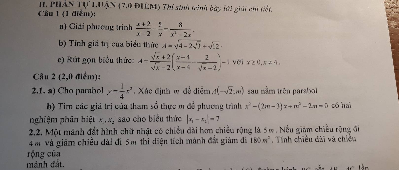 PHẢN Tự LUẠN (7,0 ĐIẾM) Thí sinh trình bày lời giải chi tiết. 
Câu 1 (1 điểm): 
a) Giải phương trình  (x+2)/x-2 - 5/x = 8/x^2-2x . 
b) Tính giá trị của biểu thức A=sqrt(4-2sqrt 3)+sqrt(12) · 
c) Rút gọn biểu thức: A= (sqrt(x)+2)/sqrt(x)-2 ( (x+4)/x-4 - 2/sqrt(x)-2 )-1 với x≥ 0, x!= 4. 
Câu 2 (2,0 điểm): 
2.1. a) Cho parabol y= 1/4 x^2. Xác định m đề điểm A(-sqrt(2);m) sau nằm trên parabol 
b) Tìm các giá trị của tham số thực m đề phương trình x^2-(2m-3)x+m^2-2m=0 có hai 
nghiệm phân biệt x_1, x_2 sao cho biểu thức |x_1-x_2|=7
2.2. Một mảnh đất hình chữ nhật có chiều dài hơn chiều rộng là 5m. Nếu giảm chiều rộng đi
4 m Và giảm chiều dài đi 5m thì diện tích mảnh đất giảm đi 180m^2. Tính chiều dài và chiều 
rộng của 
mảnh đất. 
n