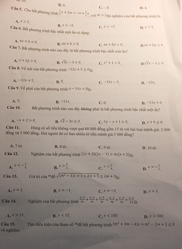 B. 9, C. - 4. D. 4.
Câu 5. Cho bắt phương trình  1/2 x+2m , với m=2_thi nghiệm của bất phương trình là:
A. x>5. x>-5, C. x D. x<5,
B.
Câu 6. Bất phương trình bậc nhất một ẩn có dạng:
A. ax+b=0 B. ax+b>0 C. ax+by>0. D. ax+by≤ 0.
Câu 7. Bất phương trình nào sau đây là bất phương trình bậc nhất một ẩn?
A. x+2y>0. B. sqrt(2)x-3=0 C. x^2+1>0. D. sqrt(2)x-3≤ 0.
Câu 8. Về trái của bắt phương trình -12x+5≥ 0 là:
A. -12x+5, B. 0. C. -12x-5 D. -12x,
Câu 9. Về phải của bất phương trình 6-11x<0</tex> là:
1 l_4
B. −11x. C. 0. D. -11x+6.
Câu 10. Bất phương trình nào sau dây không phải là bất phương trình bậc nhất một ần?
A. -x+2>0 B. sqrt(2)-3x≥ 0. C. 5y-x+1>0, D. x+9≤ 0.
Câu 11.  Hùng có số tiền không vượt quá 60 000 đồng gồm 15 tờ với hai loại mệnh giá: 2 000
đồng và 5 000 đồng. Hỏi người đó có bao nhiêu tờ tiền mệnh giá 5 000 đồng?
A. 7 tờ. B. 8 tờ. C. 9 tờ. D. 10 tờ.
Câu 12.  Nghiệm của bất phương trình (2x+3)(2x-1)>4x(x+2) là:
A. x<- 3/4 , x> 3/4.  C. x D. x>- 3/4 .
B.
Câu 13. Giá trị của mđề sqrt((m^2-1)x+3+3m+5)≤ 2m+3_1a
A. x=1. B. x=-1. C. x=-3. D. x=3.
Câu 14. Nghiệm của bất phương trình  (x-1)/99 + (x-3)/97 + (x-5)/95  là:
A. x>15 B. x<15, C. x<100</tex> D. x>100
Câu 15. Tim điều kiện của tham số mđề bất phương trình (m^2+3m-4)x+m^2-2m+2≤ 0
vô nghiệm.