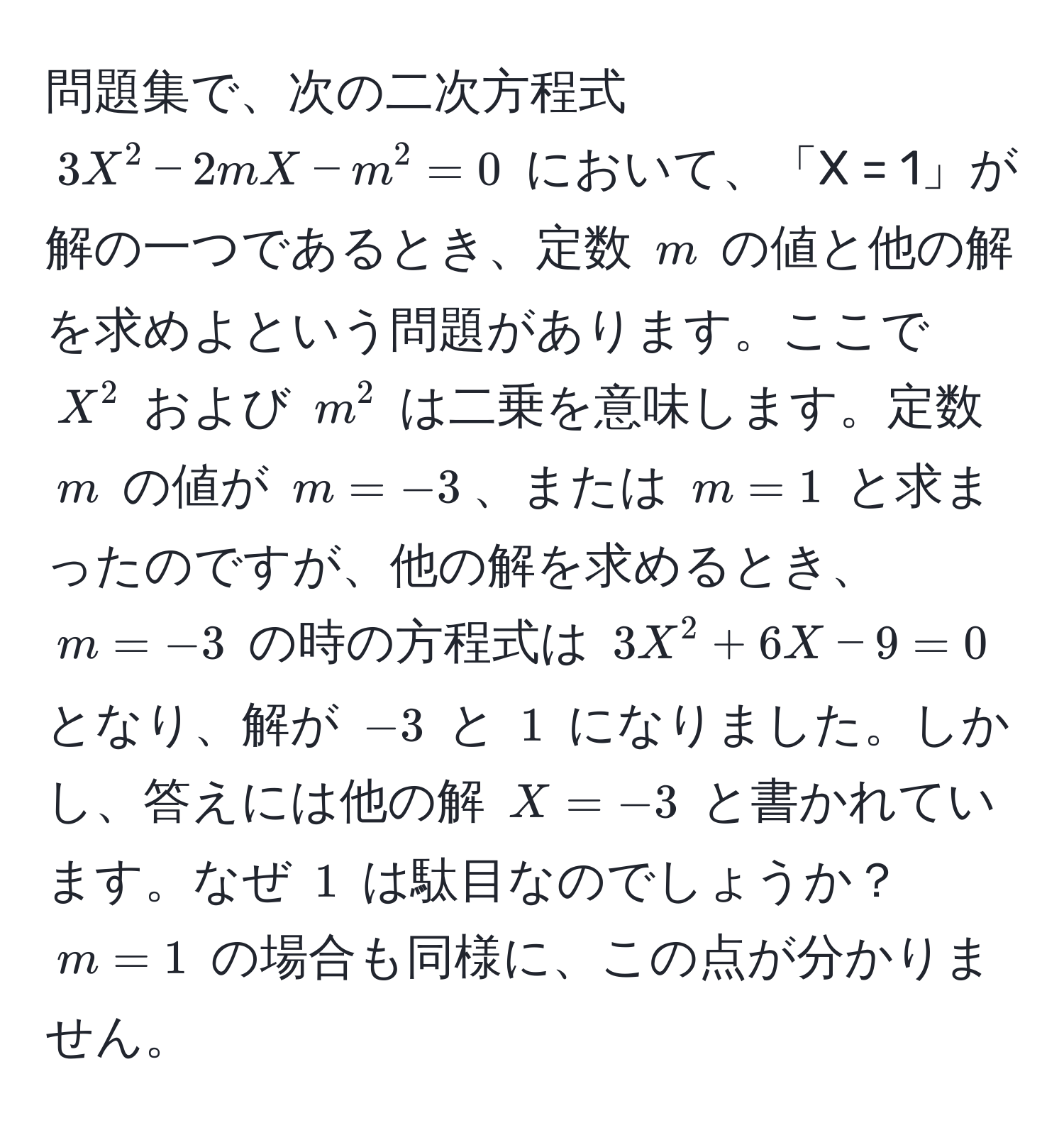 問題集で、次の二次方程式 $3X^2 - 2mX - m^2 = 0$ において、「X = 1」が解の一つであるとき、定数 $m$ の値と他の解を求めよという問題があります。ここで $X^2$ および $m^2$ は二乗を意味します。定数 $m$ の値が $m = -3$、または $m = 1$ と求まったのですが、他の解を求めるとき、$m = -3$ の時の方程式は $3X^2 + 6X - 9 = 0$ となり、解が $-3$ と $1$ になりました。しかし、答えには他の解 $X = -3$ と書かれています。なぜ $1$ は駄目なのでしょうか？$m = 1$ の場合も同様に、この点が分かりません。