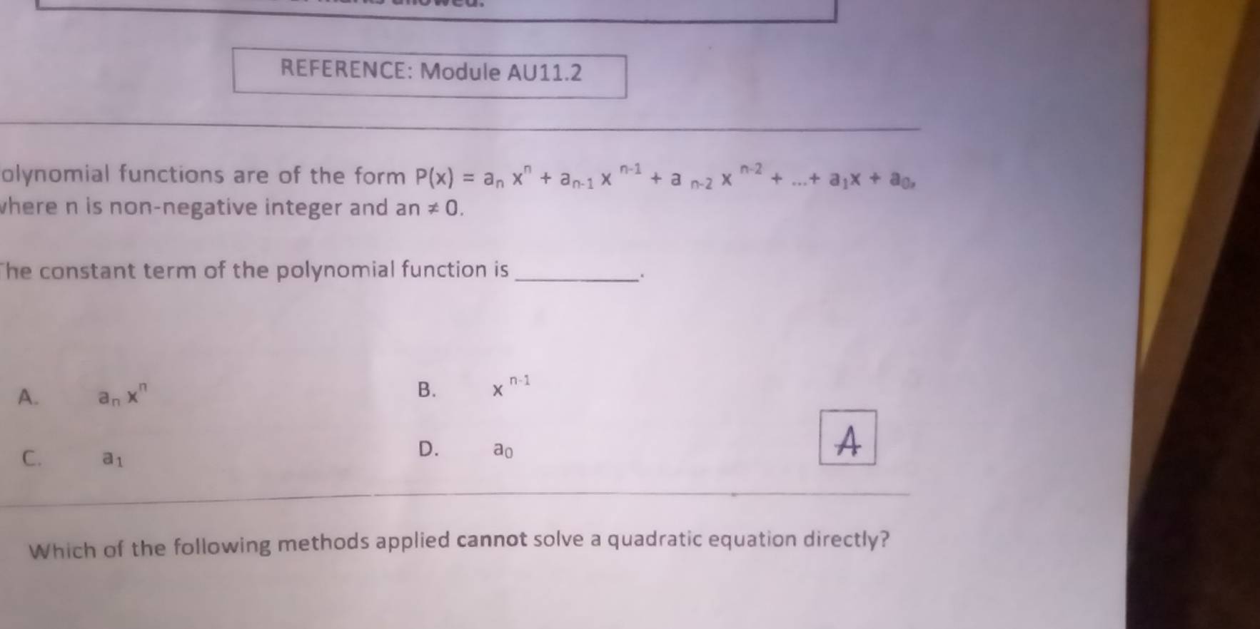 REFERENCE: Module AU11.2
olynomial functions are of the form P(x)=a_nx^n+a_n-1x^(n-1)+a_n-2x^(n-2)+...+a_1x+a_0, 
where n is non-negative integer and an!= 0. 
The constant term of the polynomial function is_
A. a_nx^n B. x^(n-1)
C. a_1
D. ao
A
Which of the following methods applied cannot solve a quadratic equation directly?