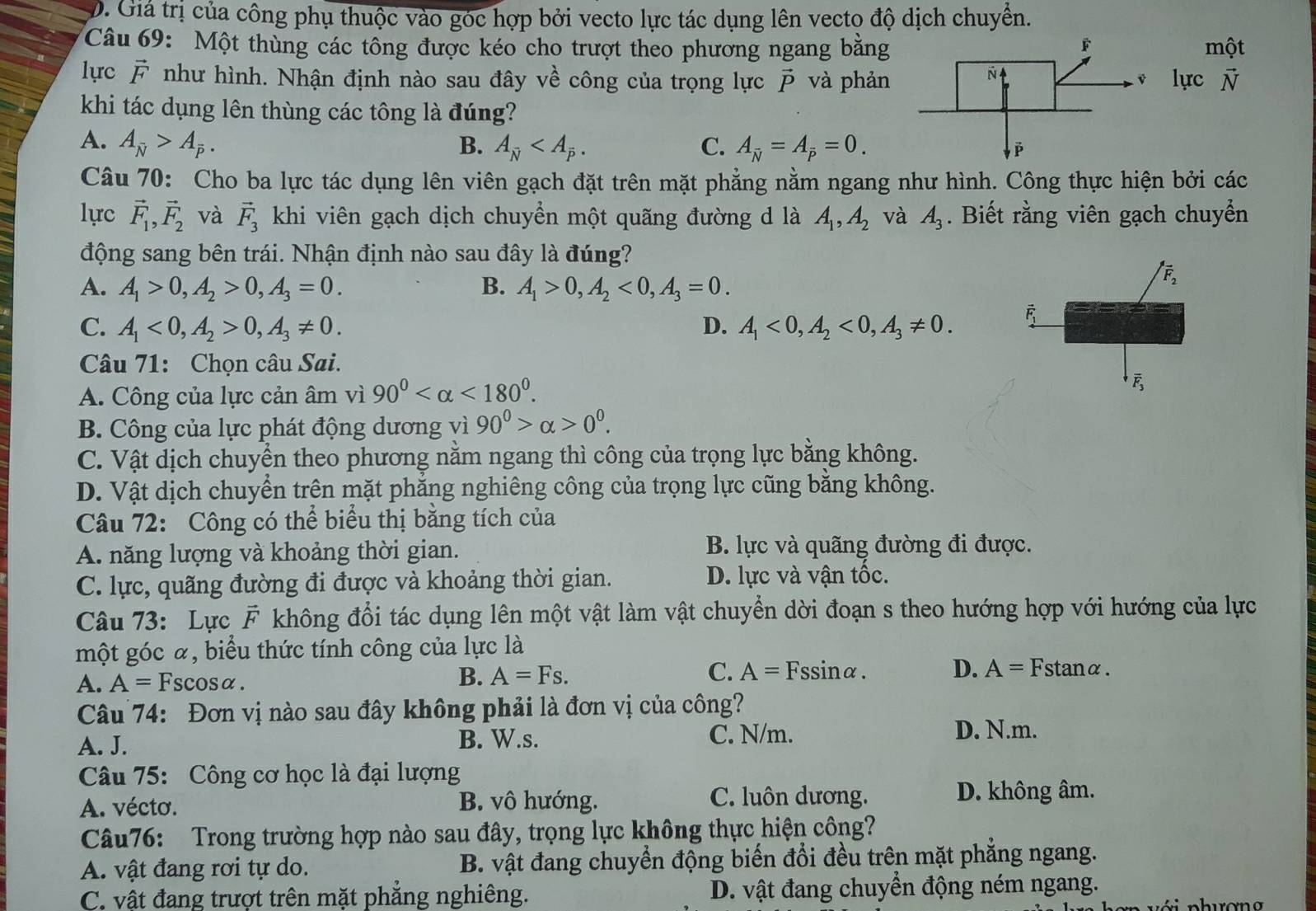 D. Giá trị của công phụ thuộc vào góc hợp bởi vecto lực tác dụng lên vecto độ dịch chuyển.
Câu 69: Một thùng các tổng được kéo cho trượt theo phương ngang bằngmột
lực r T như hình. Nhận định nào sau đây về công của trọng lực vector P và phảnlực vector N
khi tác dụng lên thùng các tông là đúng?
A. A_overline N>A_overline P. B. A_overline N C. A_overline N=A_overline P=0.
Câu 70: Cho ba lực tác dụng lên viên gạch đặt trên mặt phẳng nằm ngang như hình. Công thực hiện bởi các
lực vector F_1,vector F_2 và vector F_3 khi viên gạch dịch chuyển một quãng đường d là A_1,A_2 và A_3. Biết rằng viên gạch chuyển
động sang bên trái. Nhận định nào sau đây là đúng?
A. A_1>0,A_2>0,A_3=0. B. A_1>0,A_2<0,A_3=0.
C. A_1<0,A_2>0,A_3!= 0. D. A_1<0,A_2<0,A_3!= 0.
Câu 71: Chọn câu Sai.
A. Công của lực cản âm vì 90° <180°.
B. Công của lực phát động dương vì 90^0>alpha >0^0.
C. Vật dịch chuyển theo phương nằm ngang thì công của trọng lực bằng không.
D. Vật dịch chuyển trên mặt phẳng nghiêng công của trọng lực cũng bằng không.
Câu 72: Công có thể biểu thị bằng tích của
A. năng lượng và khoảng thời gian. B. lực và quãng đường đi được.
C. lực, quãng đường đi được và khoảng thời gian. D. lực và vận tốc.
Câu 73: Lực overline F không đổi tác dụng lên một vật làm vật chuyển dời đoạn s theo hướng hợp với hướng của lực
một góc α, biểu thức tính công của lực là
A. A= Fscosα. B. A=Fs. C. A=Fssin alpha . D. A= Fstanα.
Câu 74: Đơn vị nào sau đây không phải là đơn vị của công?
A. J. B. W.s. C. N/m. D. N.m.
Câu 75: Công cơ học là đại lượng
A. vécto.
B. vô hướng. C. luôn dương. D. không âm.
Câu76: Trong trường hợp nào sau đây, trọng lực không thực hiện công?
A. vật đang rơi tự do. B. vật đang chuyển động biến đổi đều trên mặt phẳng ngang.
C. vật đang trượt trên mặt phẳng nghiêng. D. vật đang chuyển động ném ngang.