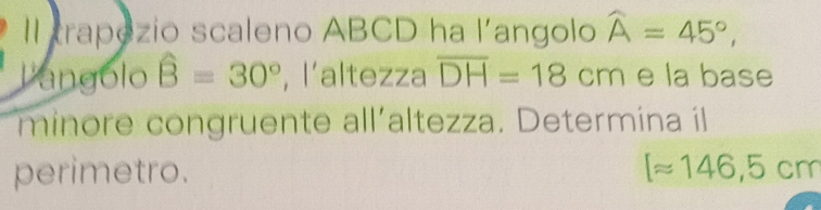 Il trapezio scaleno ABCD ha l'angolo widehat A=45°, 
langolo widehat B=30° , l’altezza overline DH=18cm e la base 
minore congruente all'altezza. Determina il 
perimetro. [approx 146,5cm