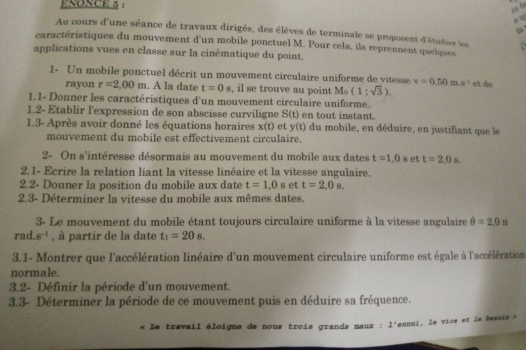 ENONCE 5 :
c d
.e q
Au cours d'une séance de travaux dirigés, des élèves de terminale se proposent d'étudier les
caractéristiques du mouvement d’un mobile ponctuel M. Pour cela, ils reprennent quelques
applications vues en classe sur la cinématique du point.
1- Un mobile ponctuel décrit un mouvement circulaire uniforme de vitesse v=0.50m.s^(-1) et de
rayon r=2,00m. A la date t=0s , il se trouve au point M_0(1;sqrt(3)).
1.1- Donner les caractéristiques d’un mouvement circulaire uniforme.
1.2- Etablir l'expression de son abscisse curviligne S(t) en tout instant.
1.3- Après avoir donné les équations horaires x(t) et y(t) du mobile, en déduire, en justifiant que le
mouvement du mobile est effectivement circulaire.
2- On s'intéresse désormais au mouvement du mobile aux dates t=1,0 xi et t=2,0s.
2.1- Ecrire la relation liant la vitesse linéaire et la vitesse angulaire.
2.2- Donner la position du mobile aux date t=1,0s et t=2,0s.
2.3- Déterminer la vitesse du mobile aux mêmes dates.
3- Le mouvement du mobile étant toujours circulaire uniforme à la vitesse angulaire hat θ =2,0π
rad. 8^(-1) , à partir de la date t_1=20s.
3.1- Montrer que l'accélération linéaire d'un mouvement circulaire uniforme est égale à l'accélération
normale.
3.2- Définir la période d'un mouvement.
3.3- Déterminer la période de ce mouvement puis en déduire sa fréquence.
Le travail éloigne de nous trois grands maux : l'ennui, le vice et le besoin »