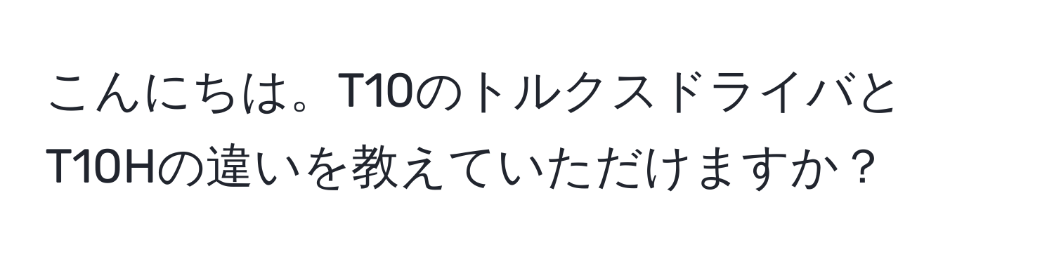 こんにちは。T10のトルクスドライバとT10Hの違いを教えていただけますか？