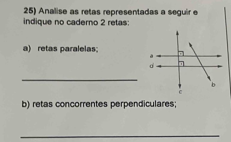 Analise as retas representadas a seguir e 
indique no caderno 2 retas: 
a) retas paralelas; 
_ 
b) retas concorrentes perpendiculares; 
_