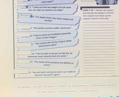 come near!" 
5. "I pray you feel the weight of truth upon 
you, for now my ministry's at stake." LOOK IT UP - Choose two quotes 
and identify the speakers of them, 
Metaphor then explain how those quotes 
6. "It's death drivin' into them, forked and support a theme of the play. 
_ 
hoofed." 
_ 
_ 
7. "The whole country's talkin’ witchcraft." 
_ 
8. "I had to show my frostbitten hands like_ 
_ 
_ 
sume London beggar." 
9. "This society will not be a bag to swing__ 
_ 
around your head." 
_ 
_ 
_ 
10. "I do not wish to be put out like the cat 
whenever some majority feels the whim."_ 
_ 
_ 
11. "The marks of his presence are definite as_ 
stone." 
_ 
12. “You are God's instrument put in our hands to 
_ 
discover the Devil's agent." 
_ 
:: Alliteration :: Pun :: Allusion = Iclom # Simile (2nd time) # Personification (2nd time) 
# Simile (3rd time) # Simile (4th time) # Simile (5th time)