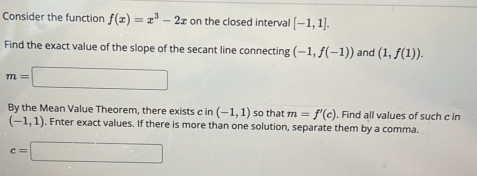 Consider the function f(x)=x^3-2x on the closed interval [-1,1]. 
Find the exact value of the slope of the secant line connecting (-1,f(-1)) and (1,f(1)).
m=□
By the Mean Value Theorem, there exists c in (-1,1) so that m=f'(c). Find all values of such c in
(-1,1). Enter exact values. If there is more than one solution, separate them by a comma.
c=□