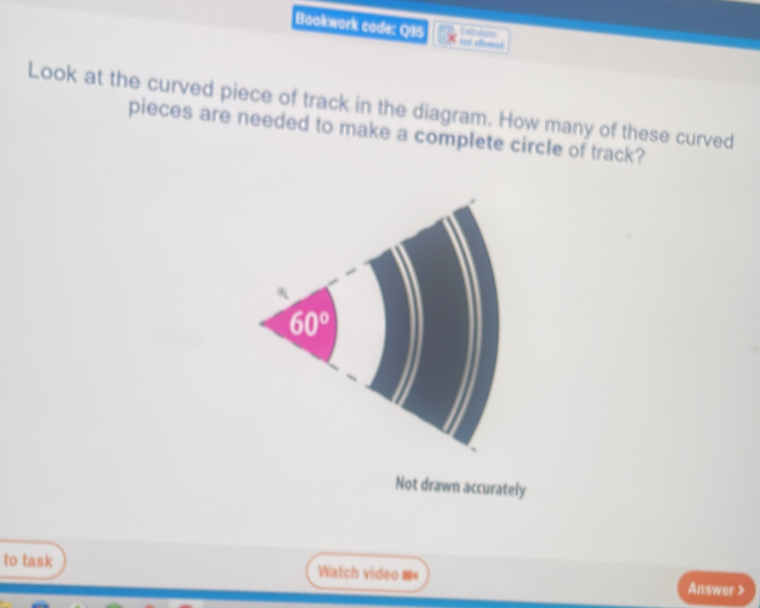 Bookwork code: Q95 and atlowed 
Calculates
Look at the curved piece of track in the diagram. How many of these curved
pieces are needed to make a complete circle of track?
Not drawn accurately
to task Watch video == Answer >