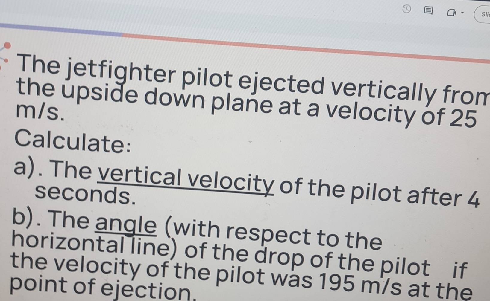 Sli 
The jetfighter pilot ejected vertically from 
the upside down plane at a velocity of 25
m/s. 
Calculate: 
a). The vertical velocity of the pilot after 4
seconds. 
b). The angle (with respect to the 
horizontal line) of the drop of the pilot if 
the velocity of the pilot was 195 m/s at the 
point of ejection.