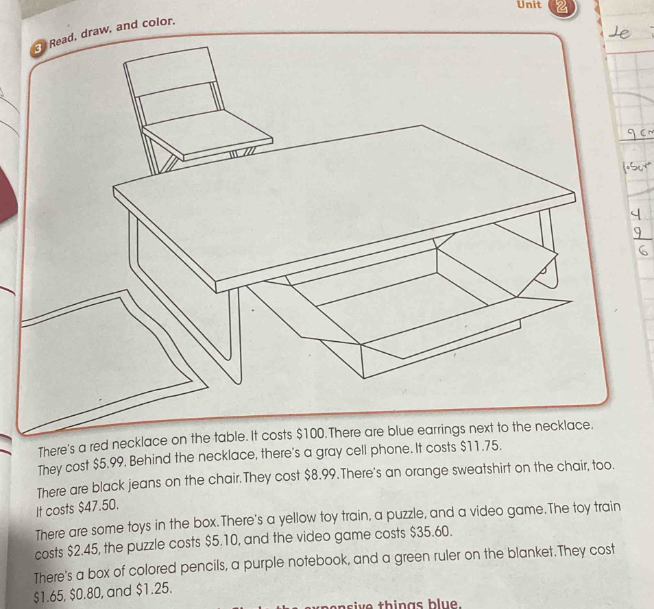 Read, draw, and color. 
There's a red neckla 
They cost $5.99. Behind the necklace, there's a gray cell phone. It costs $11.75. 
There are black jeans on the chair.They cost $8.99.There's an orange sweatshirt on the chair, too. 
It costs $47.50. 
There are some toys in the box.There's a yellow toy train, a puzzle, and a video game.The toy train 
costs $2.45, the puzzle costs $5.10, and the video game costs $35.60. 
There's a box of colored pencils, a purple notebook, and a green ruler on the blanket.They cost
$1.65, $0.80, and $1.25. 
nsi ve things blue.