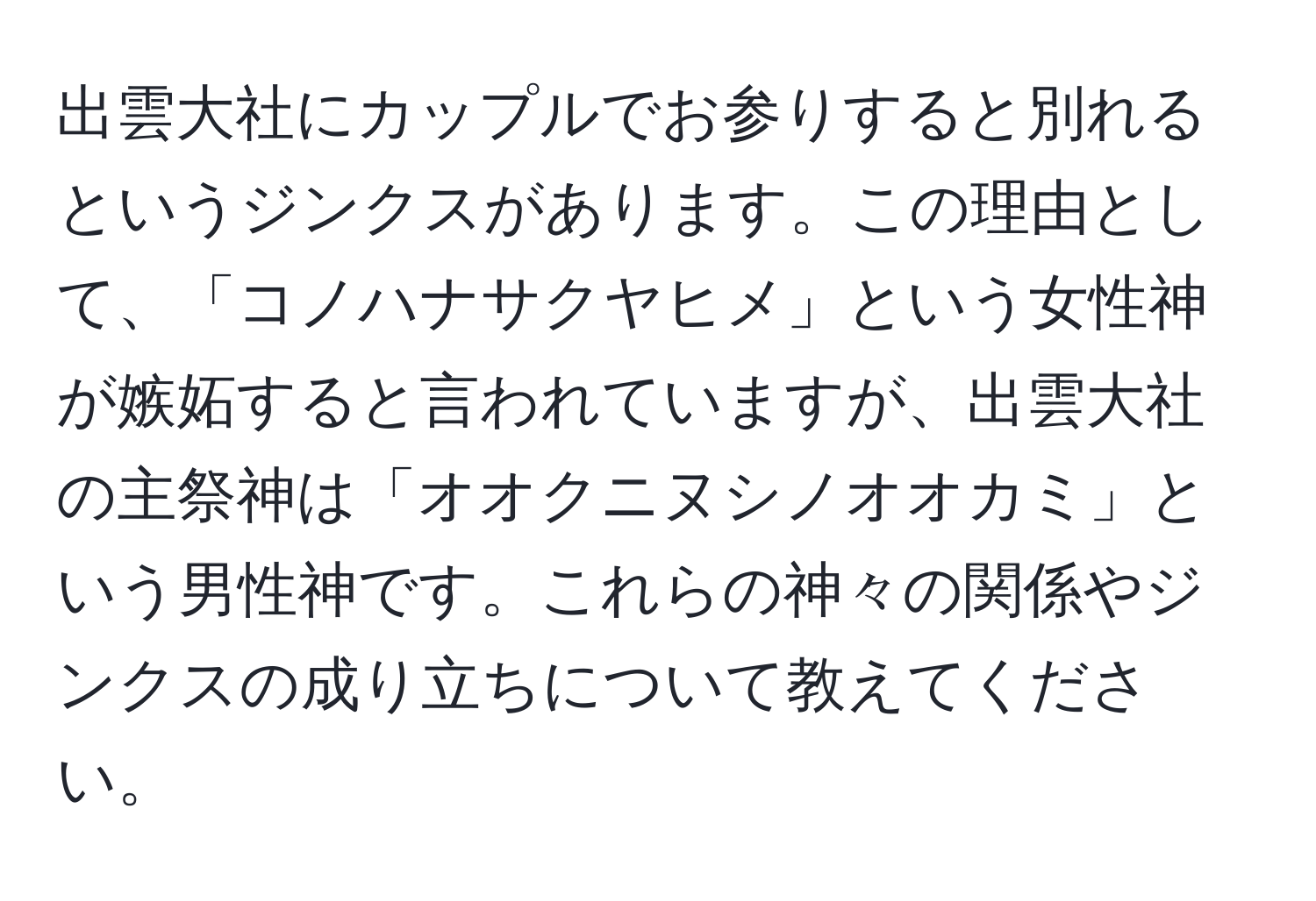 出雲大社にカップルでお参りすると別れるというジンクスがあります。この理由として、「コノハナサクヤヒメ」という女性神が嫉妬すると言われていますが、出雲大社の主祭神は「オオクニヌシノオオカミ」という男性神です。これらの神々の関係やジンクスの成り立ちについて教えてください。