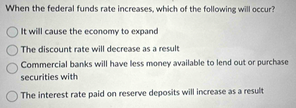 When the federal funds rate increases, which of the following will occur?
It will cause the economy to expand
The discount rate will decrease as a result
Commercial banks will have less money available to lend out or purchase
securities with
The interest rate paid on reserve deposits will increase as a result