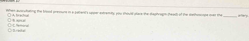 tio n 3 
When auscultating the blood pressure in a patient's upper extremity, you should place the diaphragm (head) of the stethoscope over the _artery.
A. brachial
B. apical
C. femoral
D. radial