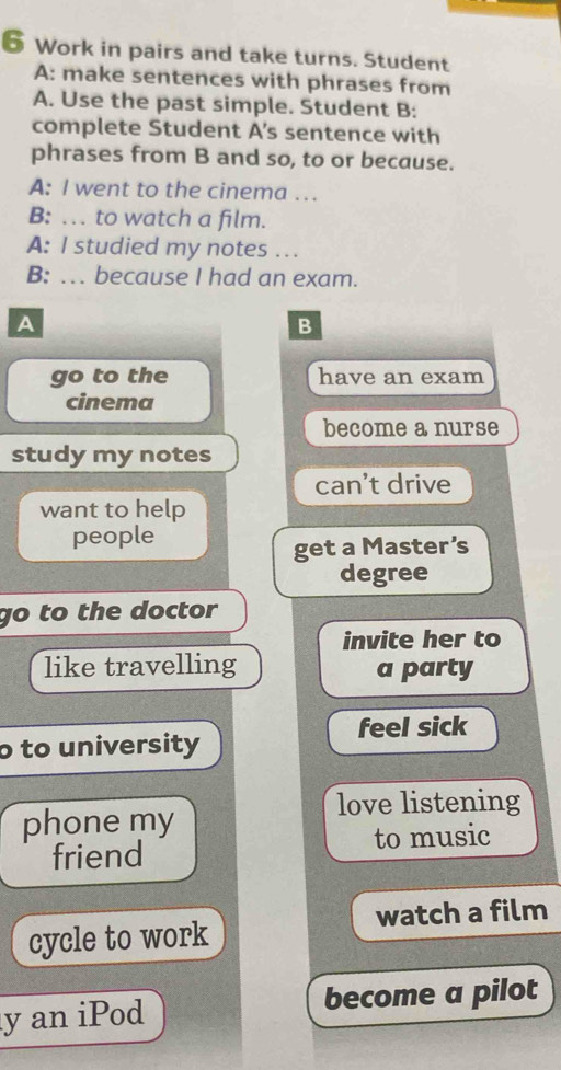 Work in pairs and take turns. Student 
A: make sentences with phrases from 
A. Use the past simple. Student B: 
complete Student A's sentence with 
phrases from B and so, to or because. 
A: I went to the cinema … 
B: …. to watch a film. 
A: I studied my notes . . 
B: .. because I had an exam. 
A 
B 
go to the have an exam 
cinema 
become a nurse 
study my notes 
can't drive 
want to help 
people 
get a Master’s 
degree 
go to the doctor 
invite her to 
like travelling a party 
o to university feel sick 
love listening 
phone my 
to music 
friend 
cycle to work watch a film 
y an iPod become a pilot