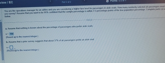 view / EC Part 2 of 2 Polints: 0.5 01 1 
You are the operations manager for an airline and you are considering a higher fare level for passongers in aisle seals. How many randomly selected air passengers must 
below. you survey? Assume that you want to be 95% confident that the sample percentage is within 3.5 percentage points of the true population percentage. Complete parts (a) a 
a. Assume that nothing is known about the percentage of passengers who prefer aisle seats
n=7114
(Round up to the nearest integer.) 
b. Assume that a prior survey suggests that about 37% of air passengers prefer an aisle seat
m=□
(Round us to the nearest integer )