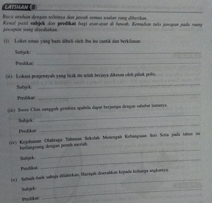 LATIHAN(5 
Baca arahan dengan telitinya dan jawab semua soalan yang diberikan. 
Kenal pasti subjek dan predikat bagi ayat-ayat di bawah. Kemudian tulis jawapan pada ruang 
jawapan yang disediakan. 
(i) Loket emas yang baru dibeli oleh ibu itu cantik dan berkilauan. 
Subjek:_ 
Predikat:_ 
(ii) Lokasi penjenayah yang licik itu telah berjaya dikesan oleh pihak polis. 
Subjek: 
_ 
Predikat: 
_ 
_ 
(iii) Swee Chin sungguh gembira apabila dapat berjumpa dengan sahabat lamanya. 
_ 
Subjek: 
Predikat: 
(iv) Kejohanan Olahraga Tahunan Sekolah Menengah Kebangsaan Seri Setia pada tahun ini 
berlangsung dengan penuh meriah. 
Subjek:_ 
_ 
Predikat: 
_ 
(v) Sebaik-baik sahaja dilahirkan, Haziqah diserahkan kepada keluarga angkatnya. 
Subjek:_ 
Predikat: