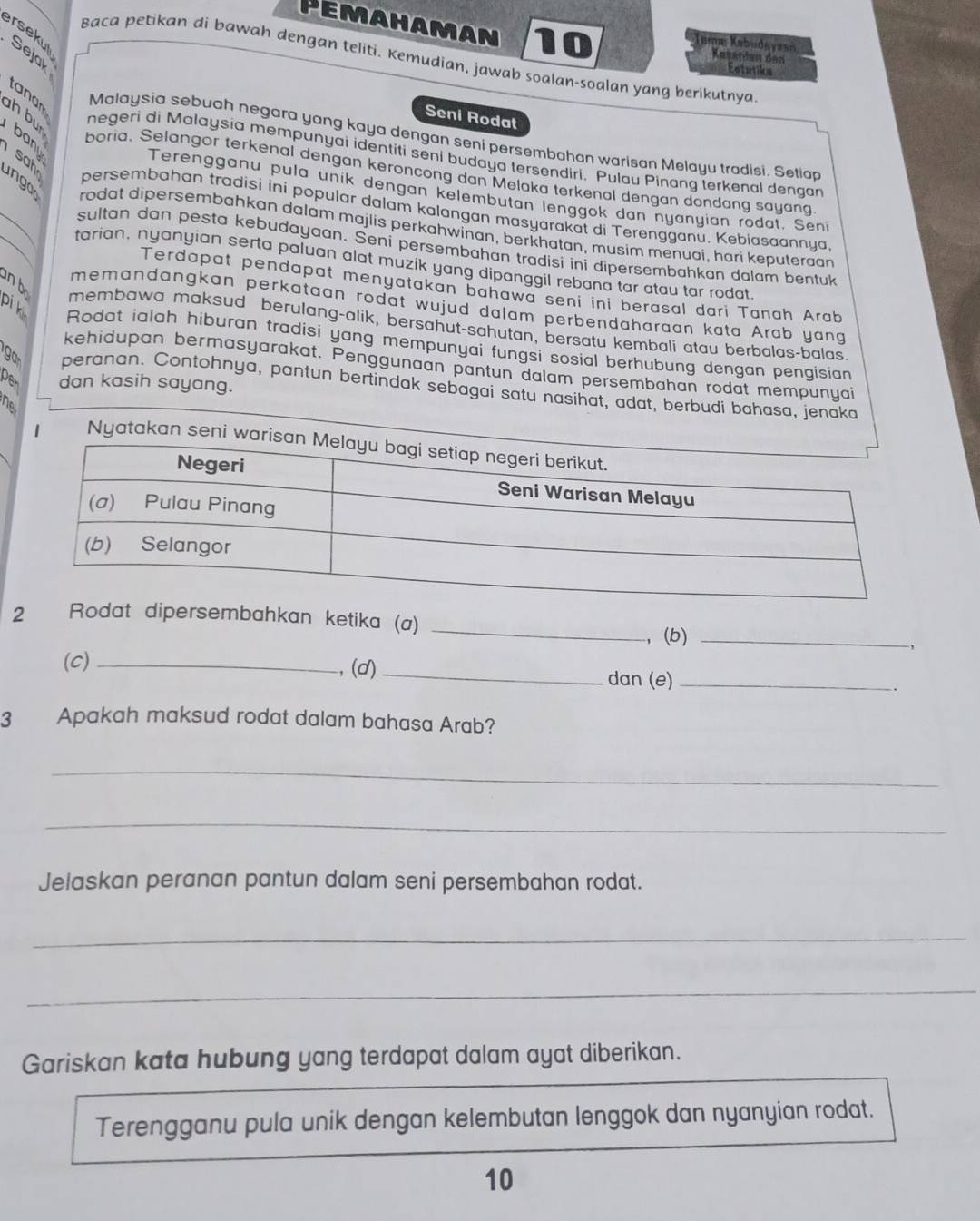 Pemahaman 10 Kuserian den
ersekul Sejak
Temæ Kəbudayasń
Baca petikan di bawah dengan teliti. Kemudian, jawab soalan-soalan yang berikutnya
Eatutike
tanam
Seni Roda
Malaysia sebuah negara yang kaya dengan seni persembahan warisan Melayu tradisi. Setiar
ah bu negeri di Malaysia mempunyai identiti seni budaya tersendiri. Pulau Pinang terkenal dengar
sah
boria. Selangor terkenal dengan keroncong dan Melaka terkenal dengan dondang sayan
ungo
_
Terengganu pula unik dengan kelembutan lenggok dan nyanyian rodat. Sen
_
persembahan tradisi ini popular dalam kalangan masyarakat di Terengganu. Kebiasaannya
rodat dipersembahkan dalam majlis perkahwinan, berkhatan, musim menuai, hari keputeraan
sultan dan pesta kebudayaan. Seni persembahan tradisi ini dipersembahkan dalam bentuk
tarian, nyanyian serta paluan alat muzik yang dipanggil rebana tar atau tar rodat
Terdapat pendapat menyatakan bahawa seni ini berasal dari Tanah Arab
pi k
memandangkan perkataan rodat wujud dalam perbendaharaan kata Arab yang
n b membawa maksud berulang-alik, bersahut-sahutan, bersatu kembali atau berbalas-balas
Rodat ialah hiburan tradisi yang mempunyai fungsi sosial berhubung dengan pengisian
kehidupan bermasyarakat. Penggunaan pantun dalam persembahan rodat mempunyai
per dan kasih sayang.
peranan. Contohnya, pantun bertindak sebagai satu nasihat, adat, berbudi bahasa, jenaka
B
Nyataka
mbahkan ketika (a)
_
, (b)_
(c) _,(d)_
dan (e)_
.
3 Apakah maksud rodat dalam bahasa Arab?
_
_
Jelaskan peranan pantun dalam seni persembahan rodat.
_
_
Gariskan kata hubung yang terdapat dalam ayat diberikan.
Terengganu pula unik dengan kelembutan lenggok dan nyanyian rodat.
10