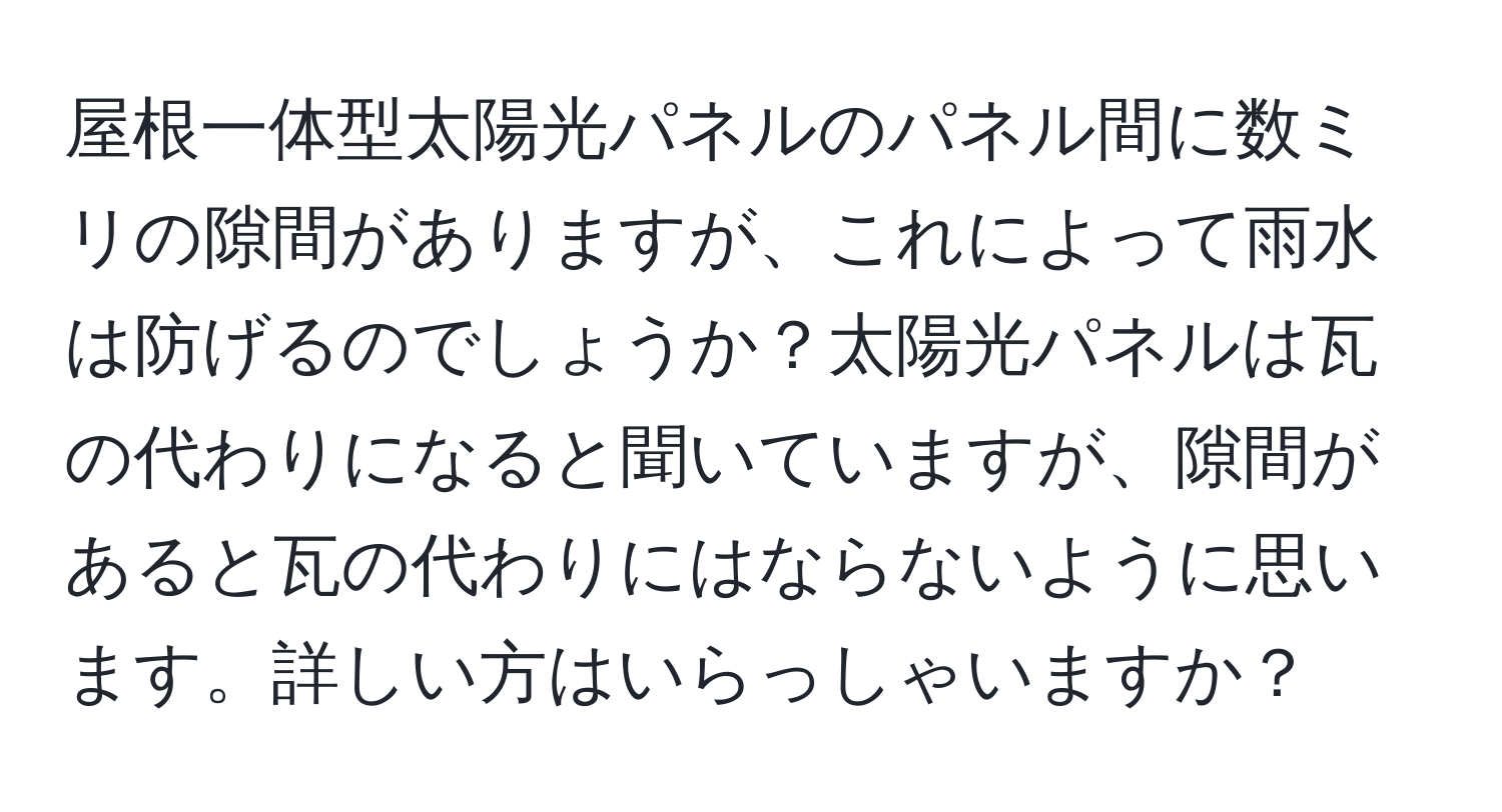 屋根一体型太陽光パネルのパネル間に数ミリの隙間がありますが、これによって雨水は防げるのでしょうか？太陽光パネルは瓦の代わりになると聞いていますが、隙間があると瓦の代わりにはならないように思います。詳しい方はいらっしゃいますか？