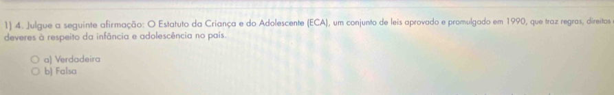 Julgue a seguinte afirmação: O Estatuto da Criança e do Adolescente (ECA), um conjunto de leis aprovado e promulgado em 1990, que traz regras, direitos
deveres à respeito da infância e adolescência no país.
a) Verdadeira
b) Falsa