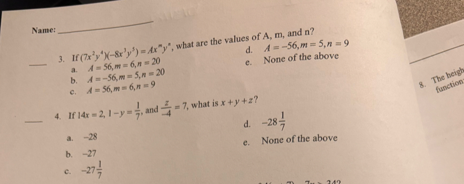 Name:
_
3. If (7x^2y^4)(-8x^3y^5)=Ax^my^n ', what are the values of A, m, and n?
d. A=-56, m=5, n=9
_
A=56, m=6, n=20
e. None of the above
a. A=-56, m=5, n=20
b. A=56, m=6, n=9
8. The heigh
c.
function
_4. If 14x=2, 1-y= 1/7  , and  z/-4 =7 , what is x+y+z ?
d. -28 1/7 
a. -28
b. -27 e. None of the above
c. -27 1/7 