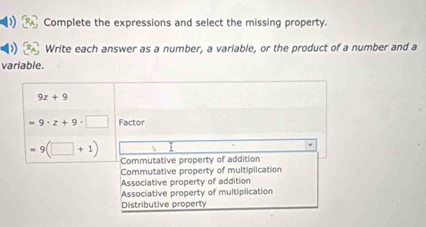 Complete the expressions and select the missing property.
Write each answer as a number, a variable, or the product of a number and a
variable.
9z+9
=9· z+9· □ Factor
=9(□ +1)
Commutative property of addition
Commutative property of multiplication
Associative property of addition
Associative property of multiplication
Distributive property