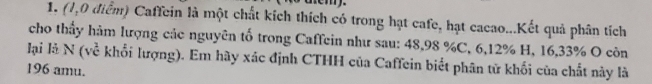 nem. 
1. (1,0 điểm) Caffein là một chất kích thích có trong hạt cafe, hạt cacao...Kết quả phân tích 
cho thấy hàm lượng các nguyên tố trong Caffein như sau: 48, 98 % C, 6, 12% H, 16, 33% O còn 
lại là N (về khổi lượng). Em hãy xác định CTHH của Caffein biết phân từ khối của chất này là 
196 amu.